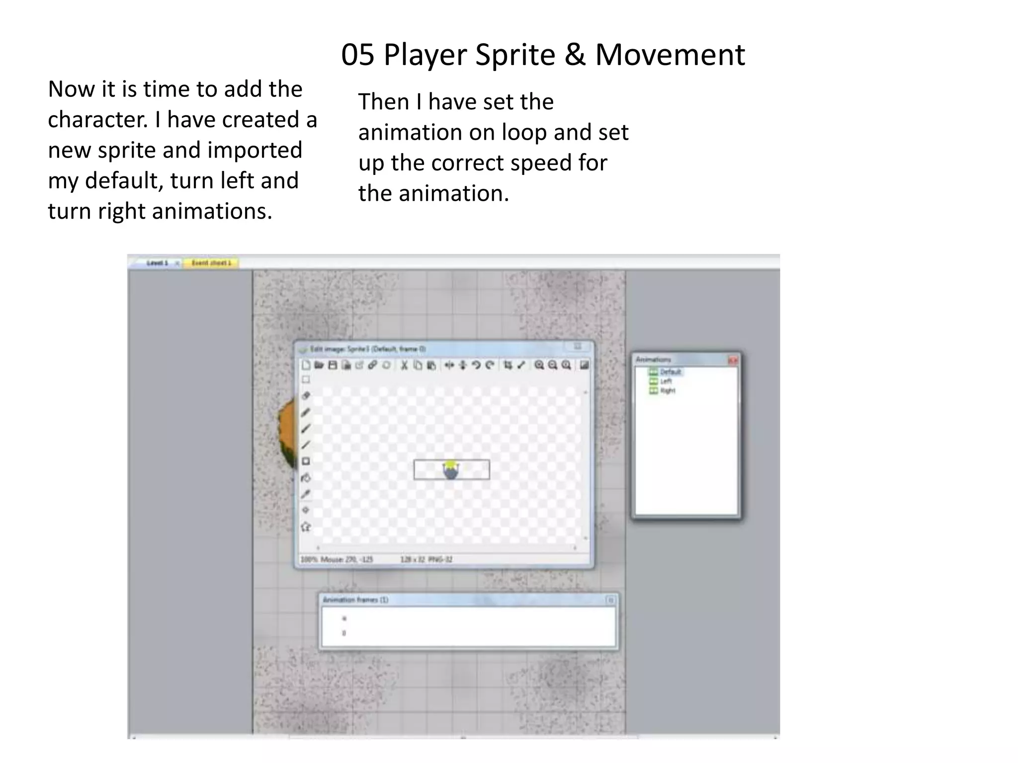 05 Player Sprite & Movement
Now it is time to add the
character. I have created a
new sprite and imported
my default, turn left and
turn right animations.
Then I have set the
animation on loop and set
up the correct speed for
the animation.
 
