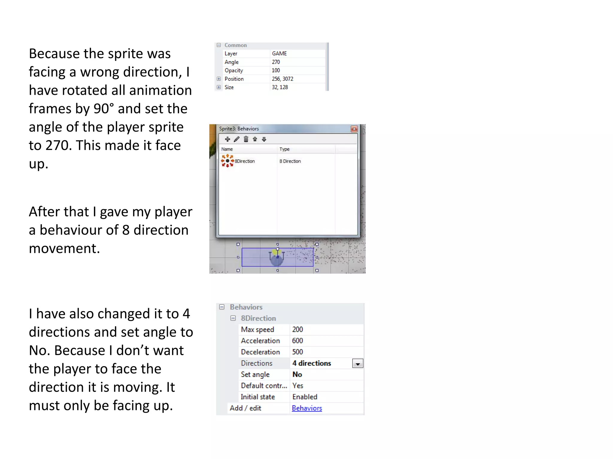Because the sprite was
facing a wrong direction, I
have rotated all animation
frames by 90° and set the
angle of the player sprite
to 270. This made it face
up.
After that I gave my player
a behaviour of 8 direction
movement.
I have also changed it to 4
directions and set angle to
No. Because I don’t want
the player to face the
direction it is moving. It
must only be facing up.
 