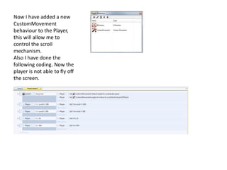 Now I have added a new
CustomMovement
behaviour to the Player,
this will allow me to
control the scroll
mechanism.
Also I have done the
following coding. Now the
player is not able to fly off
the screen.
 