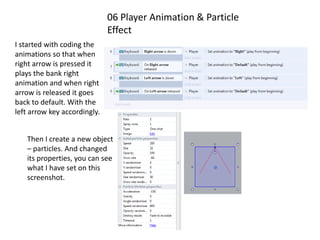 06 Player Animation & Particle
Effect
I started with coding the
animations so that when
right arrow is pressed it
plays the bank right
animation and when right
arrow is released it goes
back to default. With the
left arrow key accordingly.
Then I create a new object
– particles. And changed
its properties, you can see
what I have set on this
screenshot.
 