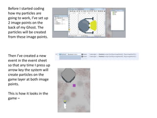Before I started coding
how my particles are
going to work, I’ve set up
2 image points on the
back of my Ghost. The
particles will be created
from these image points.
Then I’ve created a new
event in the event sheet
so that any time I press up
arrow key the system will
create particles on the
game layer at both image
points.
This is how it looks in the
game –
 
