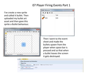 07 Player Firing Events Part 1
I’ve create a new sprite
and called it bullet. Then
uploaded my bullet art
asset and then gave this
sprite a Bullet behaviour.
Then I went to the event
sheet and made the
bullets spawn from the
player when space bar is
pressed and so that when
a bullet leaves the screen
it gets destroyed.
 