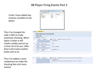 08 Player Firing Events Part 2
Firstly I have added two
instance variables to the
player.
Then I’ve changed the
code a little to make
automatic shooting. When
Space is down it will
create a bullet and set up
a timer for 0.25 secs. After
that it will create another
bullet and so on.
Then I’ve added a some
randomness to make the
shooting feel a bit more
natural.
 