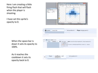Here I am creating a little
firing flash that will flash
when the player is
shooting.
I have set this sprite’s
opacity to 0.
When the space bar is
down it sets its opacity to
100%.
As it reaches the
cooldown it sets its
opacity back to 0.
 