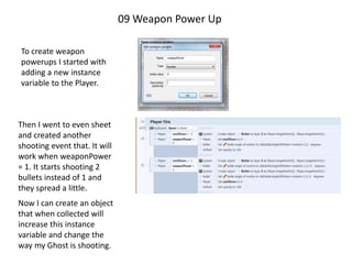 09 Weapon Power Up
To create weapon
powerups I started with
adding a new instance
variable to the Player.
Then I went to even sheet
and created another
shooting event that. It will
work when weaponPower
= 1. It starts shooting 2
bullets instead of 1 and
they spread a little.
Now I can create an object
that when collected will
increase this instance
variable and change the
way my Ghost is shooting.
 