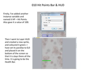 010 Hit Points Bar & HUD
Firstly, I’ve added another
instance variable and
named it HP – Hit Points.
Also gave it a value of 100.
Then I went to Layer HUD
and created a new sprite,
and coloured it green. I
have set its parallax to 0,0
and placed it on the
bottom of the screen so
that it is stays there all the
time. It is going to be the
Health Bar.
 
