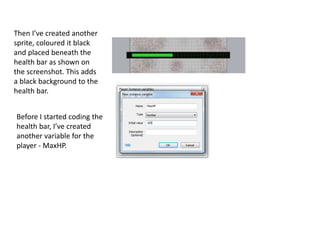 Then I’ve created another
sprite, coloured it black
and placed beneath the
health bar as shown on
the screenshot. This adds
a black background to the
health bar.
Before I started coding the
health bar, I’ve created
another variable for the
player - MaxHP.
 