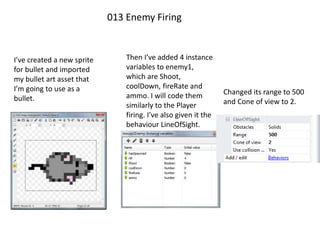 013 Enemy Firing
I’ve created a new sprite
for bullet and imported
my bullet art asset that
I’m going to use as a
bullet.
Then I’ve added 4 instance
variables to enemy1,
which are Shoot,
coolDown, fireRate and
ammo. I will code them
similarly to the Player
firing. I’ve also given it the
behaviour LineOfSight.
Changed its range to 500
and Cone of view to 2.
 