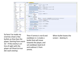 So here I’ve made my
enemies shoot a few
bullets as they face the
player. Starting from event
32 – if the enemy is on
line of sight with the
player set Shoot to true
(for each enemy).
Then if ammo is not 0 and
cooldown is 1 create a
bullet that will move
towards the player, and
set cooldown back to 0
and subtract 1 from
ammo.
When bullet leaves the
screen – destroy it.
 