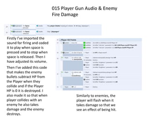 015 Player Gun Audio & Enemy
Fire Damage
Firstly I’ve imported the
sound for firing and coded
it to play when space is
pressed and to stop when
space is released. Then I
have adjusted its volume.
Then I’ve added this code
that makes the enemy
bullets subtract HP from
the Player when they
collide and if the Player
HP is 0 it is destroyed. I
also made it so that when
player collides with an
enemy he also takes
damage and the enemy
destroys.
Similarly to enemies, the
player will flash when it
takes damage so that we
see an effect of being hit.
 