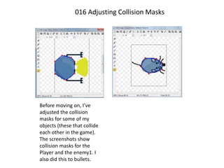 016 Adjusting Collision Masks
Before moving on, I’ve
adjusted the collision
masks for some of my
objects (these that collide
each other in the game).
The screenshots show
collision masks for the
Player and the enemy1. I
also did this to bullets.
 