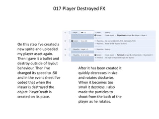 On this step I’ve created a
new sprite and uploaded
my player asset again.
Then I gave it a bullet and
destroy outside of layout
behaviour. Then I’ve
changed its speed to -50
and in the event sheet I’ve
coded that when the
Player is destroyed the
object PlayerDeath is
created on its place.
017 Player Destroyed FX
After it has been created it
quickly decreases in size
and rotates clockwise.
When it becomes too
small it destroys. I also
made the particles to
shoot from the back of the
player as he rotates.
 