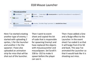 018 Mouse Launcher
Here I’ve started creating
another type of enemy. I
started with uploading 2
sprites, 1 for the launcher
and another 1 for the
spawner. I have also
uploaded an animation
strip for mice that will be
shot out of the launcher.
Then I went to event
sheet and copied the bit
of code that is responsible
for spawning Enemy1 and
have replaced the objects
with mouseLauncher and
mouseSpawn. Set Scroll.Y.-
338 to -352 to make it
spawn before the player
can see it.
Then I have added a Sine
and a Bulge effect to the
Launcher. In the event
sheet I’ve coded it so that
it will bulge from 0 to 50
and back. This way I’ve
animated the Launcher so
that It would look like it is
shooting out mice.
 