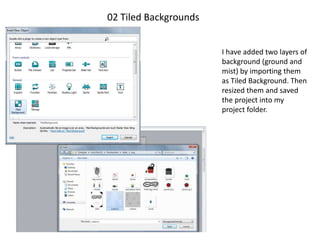 02 Tiled Backgrounds
I have added two layers of
background (ground and
mist) by importing them
as Tiled Background. Then
resized them and saved
the project into my
project folder.
 