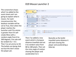 019 Mouse Launcher 2
The screenshot shows
what I’ve added to the
event sheet and I am
going to explain what it
means. For each
mouseLauncher the
boolean variable will be
set to True, then when the
player reaches the
launcher and if its ammo
is greater than 0 it will
create Mice with a
random angle from 0 to
360 degrees. Fire rate will
be random 0.2 - 0.3.
Then I’ve set ammo to 50.
The bullets are being shot
out but the don’t chase
the player yet.
Then I’ve added a new
event which is Compare
distance travelled and set
it to random value from
80 to 180 pixels. Then set
the mice angle of motion
chasing the player and
acceleration to 3.
Basically as the bullet
travelled some distance it
will start chasing the
player and accelerating a
little bit.
 
