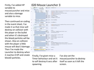 020 Mouse Launcher 3Firstly, I’ve added HP
variable to
mouseLauncher and mice
and also a damage
variable to mice.
Then continued on coding
in the event sheet. I’ve
made it so that mice will
destroy on collision with
the player or the bullet
and when it’s destroyed
the blood particles will be
shown. Also on collision
with the player a little
mouse will deal 3 damage.
Then I’ve made the
Launcher to destroy when
it reaches 0 HP and create
blood2 particles.
Finally, I’ve given mice a
Timer behaviour and set it
to self destroy 6 secs after
spawning.
I’ve also set the
mouseLauncher to destroy
itself as soon as it left the
screen.
 