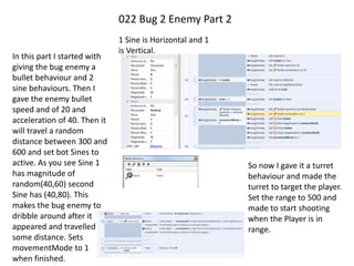 022 Bug 2 Enemy Part 2
In this part I started with
giving the bug enemy a
bullet behaviour and 2
sine behaviours. Then I
gave the enemy bullet
speed and of 20 and
acceleration of 40. Then it
will travel a random
distance between 300 and
600 and set bot Sines to
active. As you see Sine 1
has magnitude of
random(40,60) second
Sine has (40,80). This
makes the bug enemy to
dribble around after it
appeared and travelled
some distance. Sets
movementMode to 1
when finished.
1 Sine is Horizontal and 1
is Vertical.
So now I gave it a turret
behaviour and made the
turret to target the player.
Set the range to 500 and
made to start shooting
when the Player is in
range.
 