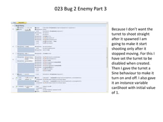 023 Bug 2 Enemy Part 3
Because I don’t want the
turret to shoot straight
after it spawned I am
going to make it start
shooting only after it
stopped moving. For this I
have set the turret to be
disabled when created.
Then I gave the turret a
Sine behaviour to make it
turn on and off. I also gave
it an instance variable
canShoot with initial value
of 1.
 