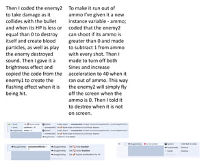 Then I coded the enemy2
to take damage as it
collides with the bullet
and when its HP is less or
equal than 0 to destroy
itself and create blood
particles, as well as play
the enemy destroyed
sound. Then I gave it a
brightness effect and
copied the code from the
enemy1 to create the
flashing effect when it is
being hit.
To make it run out of
ammo I’ve given it a new
instance variable - ammo;
coded that the enemy2
can shoot if its ammo is
greater than 0 and made
to subtract 1 from ammo
with every shot. Then I
made to turn off both
Sines and increase
acceleration to 40 when it
ran out of ammo. This way
the enemy2 will simply fly
off the screen when the
ammo is 0. Then I told it
to destroy when it is not
on screen.
 