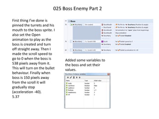 025 Boss Enemy Part 2
First thing I’ve done is
pinned the turrets and his
mouth to the boss sprite. I
also set the Open
animation to play as the
boss is created and turn
off straight away. Then I
made the scroll speed to
go to 0 when the boss is
538 pixels away from it.
This will turn on the bullet
behaviour. Finally when
boss is 150 pixels away
from the scroll it will
gradually stop
(acceleration -40).
5.37
Added some variables to
the boss and set their
values.
 