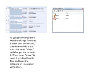 As you see I’ve made the
Mode to change from 0 to
1 when boss decelerates,
then when mode is 1 it
starts the timer “shoot”
and changes the mode to
2. When timer “shoot” is
done it sets CanShoot to
True and turns the
collisions on (makes him
vulnerable).
 