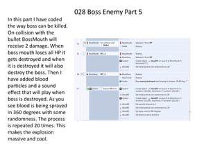 028 Boss Enemy Part 5
In this part I have coded
the way boss can be killed.
On collision with the
bullet BossMouth will
receive 2 damage. When
boss mouth loses all HP it
gets destroyed and when
it is destroyed it will also
destroy the boss. Then I
have added blood
particles and a sound
effect that will play when
boss is destroyed. As you
see blood is being sprayed
in 360 degrees with some
randomness. The process
is repeated 20 times. This
makes the explosion
massive and cool.
 