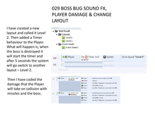 029 BOSS BUG SOUND FX,
PLAYER DAMAGE & CHANGE
LAYOUT
I have created a new
layout and called it Level
2. Then added a Timer
behaviour to the Player.
What will happen is, when
the boss is destroyed it
will start the timer and
after 5 seconds the system
will go switch to another
layout – Level 2.
Then I have coded the
damage that the Player
will take on collision with
missiles and the boss.
 