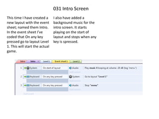 031 Intro Screen
This time I have created a
new layout with the event
sheet; named them Intro.
In the event sheet I’ve
coded that On any key
pressed go to layout Level
1. This will start the actual
game.
I also have added a
background music for the
intro screen. It starts
playing on the start of
layout and stops when any
key is spressed.
 