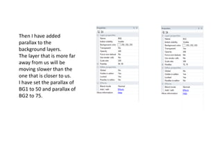 Then I have added
parallax to the
background layers.
The layer that is more far
away from us will be
moving slower than the
one that is closer to us.
I have set the parallax of
BG1 to 50 and parallax of
BG2 to 75.
 