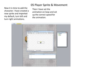 05 Player Sprite & Movement
Now it is time to add the
character. I have created a
new sprite and imported
my default, turn left and
turn right animations.
Then I have set the
animation on loop and set
up the correct speed for
the animation.
 