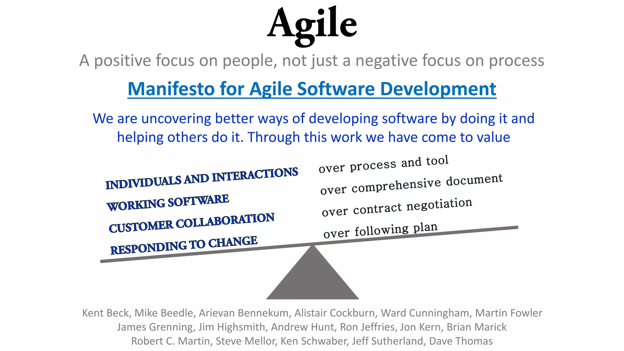 A positive focus on people, not just a negative focus on process
Manifesto for Agile Software Development
We are uncovering better ways of developing software by doing it and
helping others do it. Through this work we have come to value
Kent Beck, Mike Beedle, Arievan Bennekum, Alistair Cockburn, Ward Cunningham, Martin Fowler
James Grenning, Jim Highsmith, Andrew Hunt, Ron Jeffries, Jon Kern, Brian Marick
Robert C. Martin, Steve Mellor, Ken Schwaber, Jeff Sutherland, Dave Thomas
 