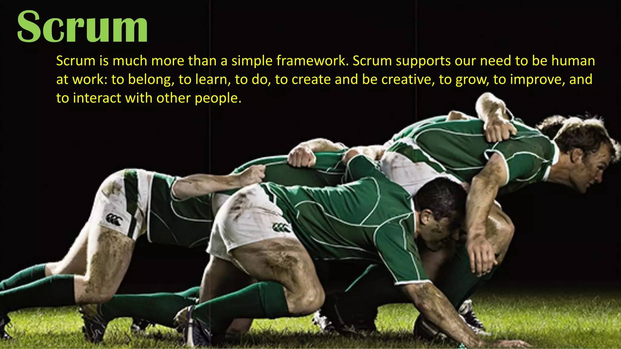 Scrum
Scrum is much more than a simple framework. Scrum supports our need to be human
at work: to belong, to learn, to do, to create and be creative, to grow, to improve, and
to interact with other people.
 