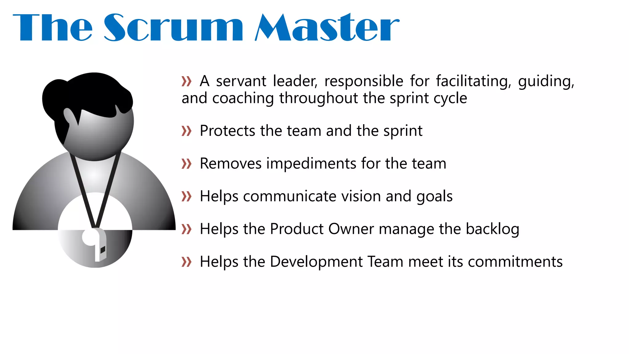 A servant leader, responsible for facilitating, guiding,
and coaching throughout the sprint cycle
Protects the team and the sprint
Removes impediments for the team
Helps communicate vision and goals
Helps the Product Owner manage the backlog
Helps the Development Team meet its commitments
The Scrum Master
 