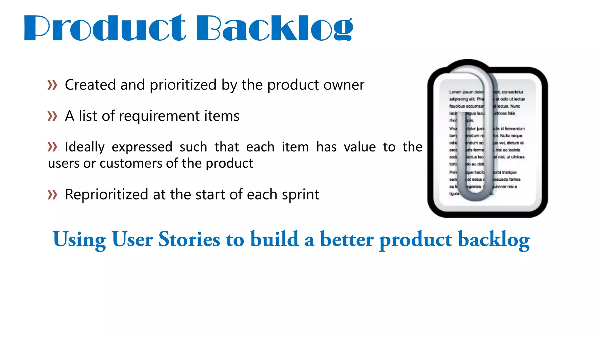 Product Backlog
Created and prioritized by the product owner
A list of requirement items
Ideally expressed such that each item has value to the
users or customers of the product
Reprioritized at the start of each sprint
 