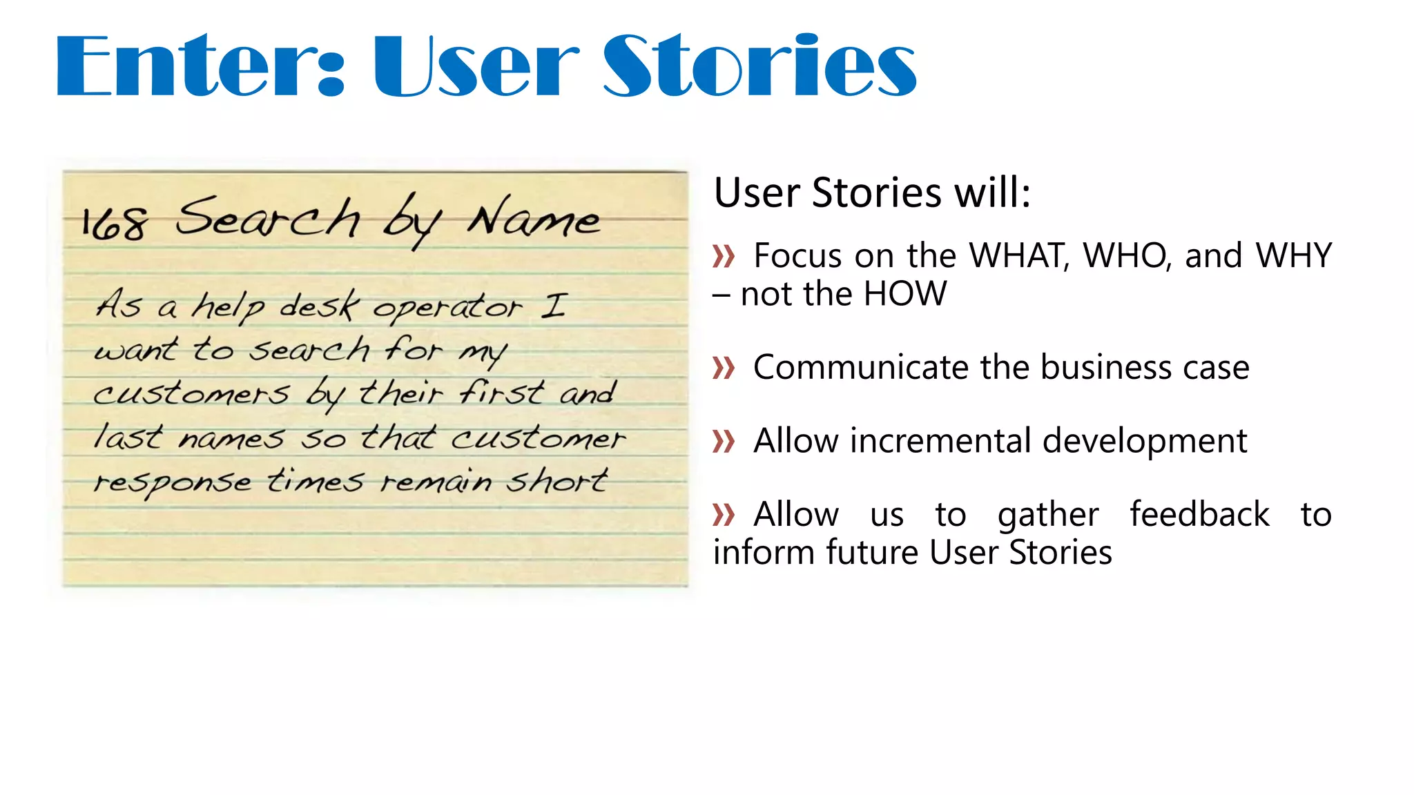 User Stories will:
Focus on the WHAT, WHO, and WHY
– not the HOW
Communicate the business case
Allow incremental development
Allow us to gather feedback to
inform future User Stories
Enter: User Stories
 