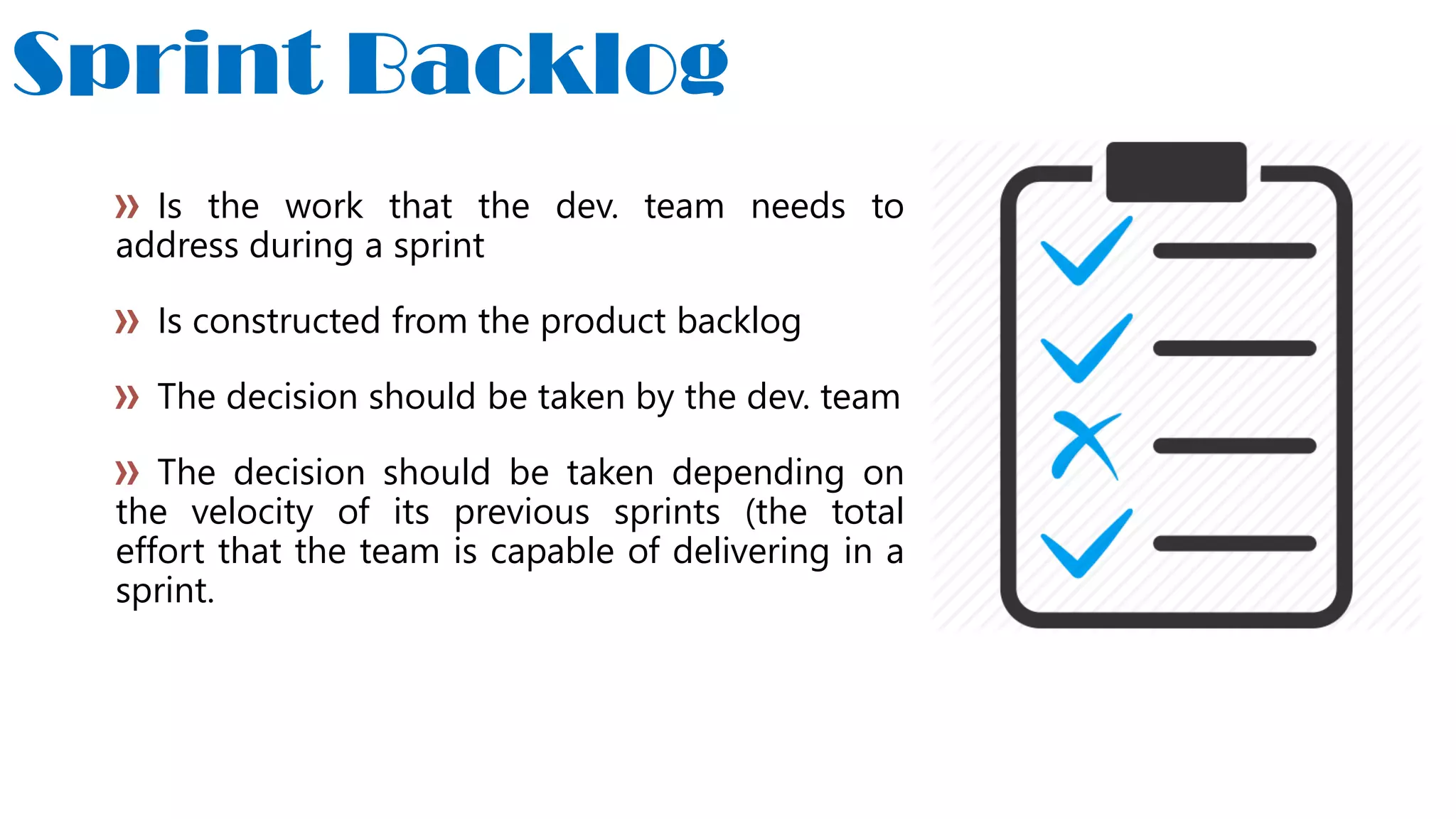 Sprint Backlog
Is the work that the dev. team needs to
address during a sprint
Is constructed from the product backlog
The decision should be taken by the dev. team
The decision should be taken depending on
the velocity of its previous sprints (the total
effort that the team is capable of delivering in a
sprint.
 
