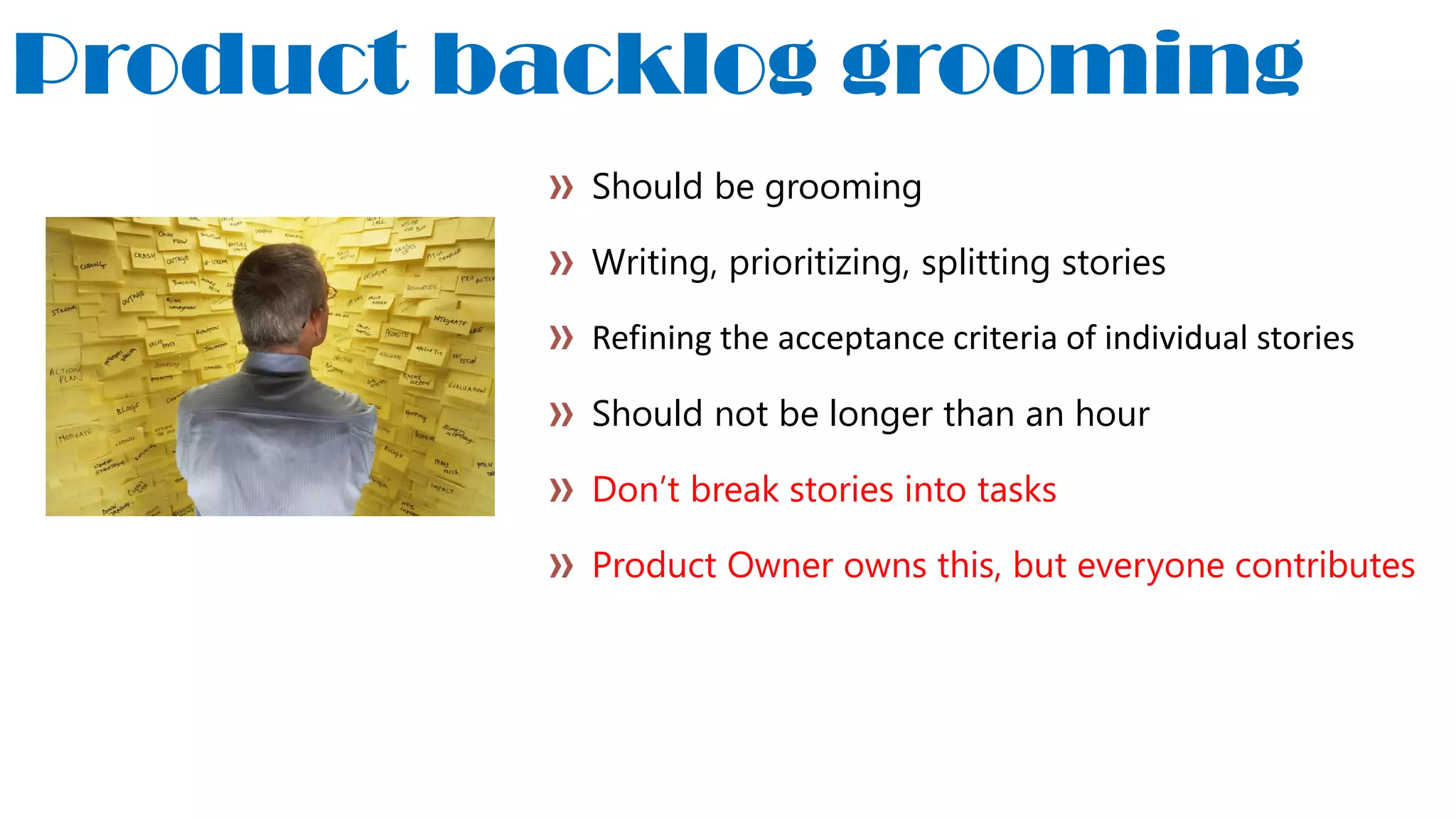 Product backlog grooming
Should be grooming
Writing, prioritizing, splitting stories
Refining the acceptance criteria of individual stories
Should not be longer than an hour
Don’t break stories into tasks
Product Owner owns this, but everyone contributes
 