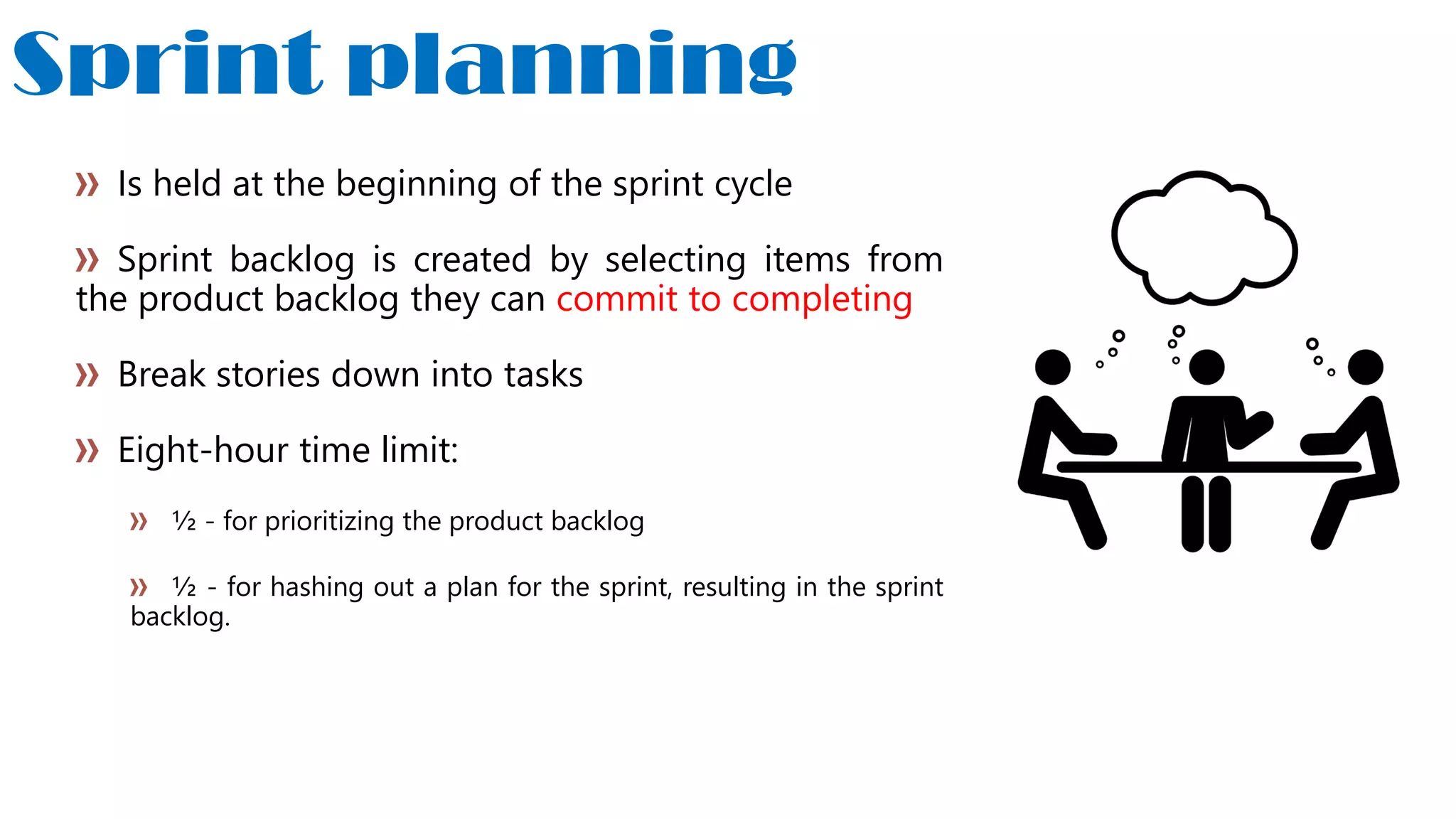 Sprint planning
Is held at the beginning of the sprint cycle
Sprint backlog is created by selecting items from
the product backlog they can commit to completing
Break stories down into tasks
Eight-hour time limit:
½ - for prioritizing the product backlog
½ - for hashing out a plan for the sprint, resulting in the sprint
backlog.
 