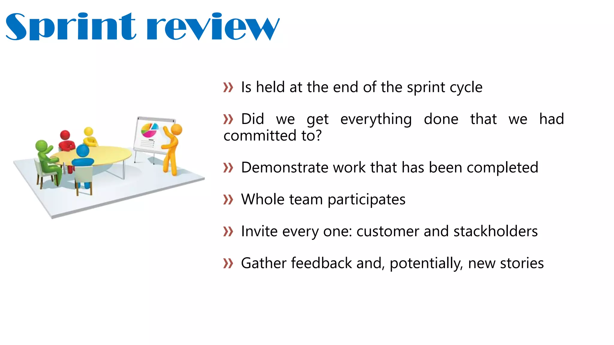 Sprint review
Is held at the end of the sprint cycle
Did we get everything done that we had
committed to?
Demonstrate work that has been completed
Whole team participates
Invite every one: customer and stackholders
Gather feedback and, potentially, new stories
 