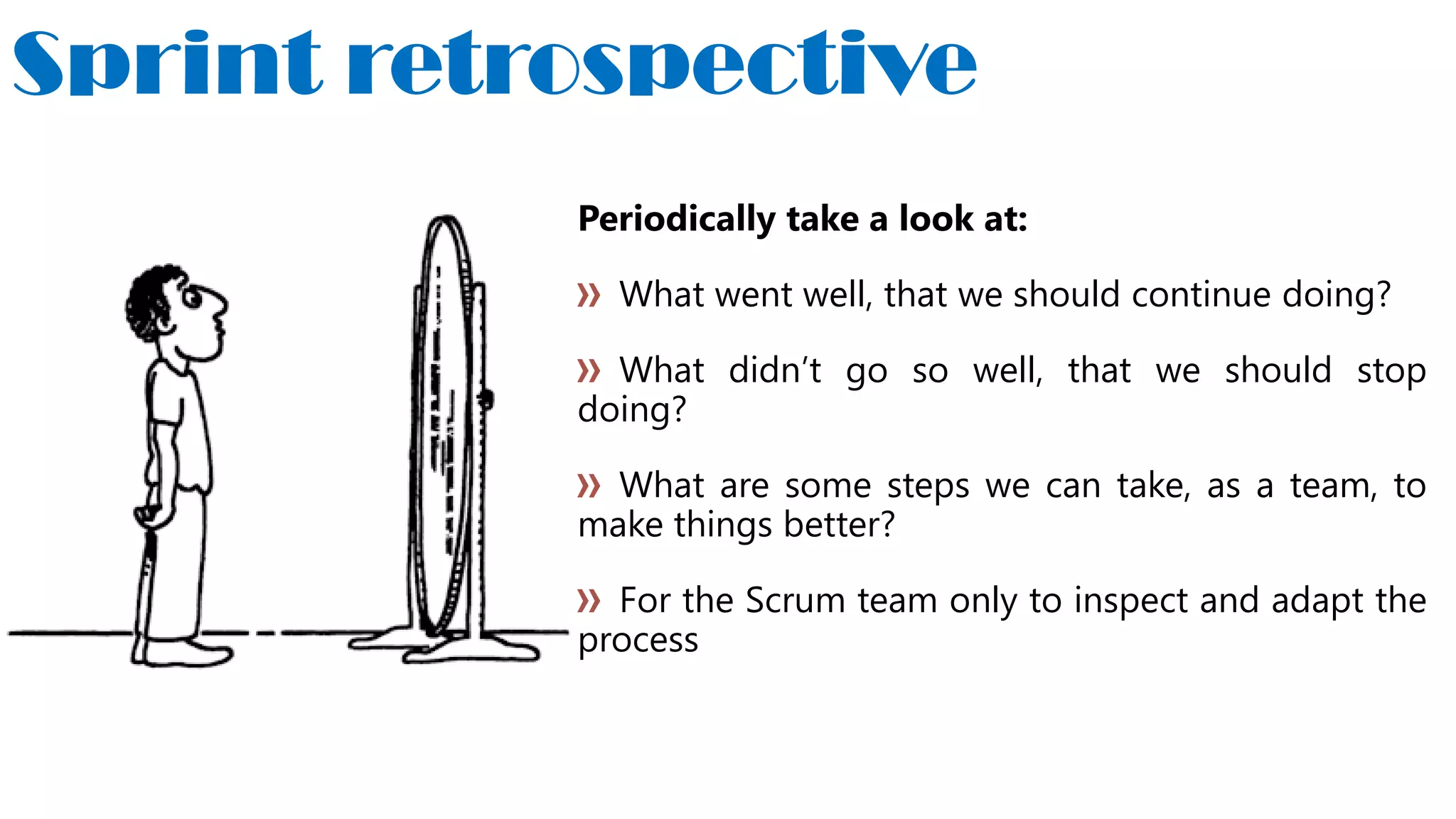 Sprint retrospective
Periodically take a look at:
What went well, that we should continue doing?
What didn’t go so well, that we should stop
doing?
What are some steps we can take, as a team, to
make things better?
For the Scrum team only to inspect and adapt the
process
 