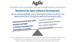 A positive focus on people, not just a negative focus on process
Manifesto for Agile Software Development
We are uncovering better ways of developing software by doing it and
helping others do it. Through this work we have come to value
Kent Beck, Mike Beedle, Arievan Bennekum, Alistair Cockburn, Ward Cunningham, Martin Fowler
James Grenning, Jim Highsmith, Andrew Hunt, Ron Jeffries, Jon Kern, Brian Marick
Robert C. Martin, Steve Mellor, Ken Schwaber, Jeff Sutherland, Dave Thomas
 