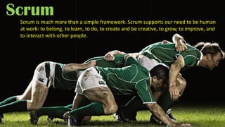 Scrum
Scrum is much more than a simple framework. Scrum supports our need to be human
at work: to belong, to learn, to do, to create and be creative, to grow, to improve, and
to interact with other people.
 