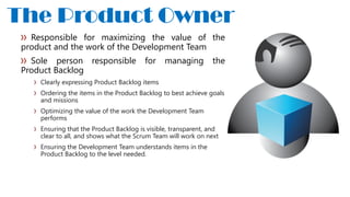 Responsible for maximizing the value of the
product and the work of the Development Team
Sole person responsible for managing the
Product Backlog
Clearly expressing Product Backlog items
Ordering the items in the Product Backlog to best achieve goals
and missions
Optimizing the value of the work the Development Team
performs
Ensuring that the Product Backlog is visible, transparent, and
clear to all, and shows what the Scrum Team will work on next
Ensuring the Development Team understands items in the
Product Backlog to the level needed.
The Product Owner
 