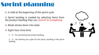 Sprint planning
Is held at the beginning of the sprint cycle
Sprint backlog is created by selecting items from
the product backlog they can commit to completing
Break stories down into tasks
Eight-hour time limit:
½ - for prioritizing the product backlog
½ - for hashing out a plan for the sprint, resulting in the sprint
backlog.
 