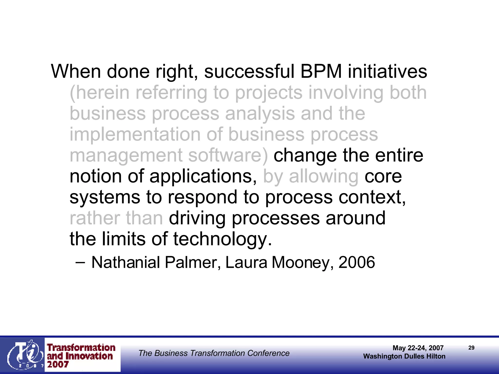 When done right, successful BPM initiatives  (herein referring to projects involving both business process analysis and the implementation of business process management software)  change the entire notion of applications,  by allowing  core systems to respond to process context,  rather than   driving processes around  the limits of technology. Nathanial Palmer, Laura Mooney, 2006 