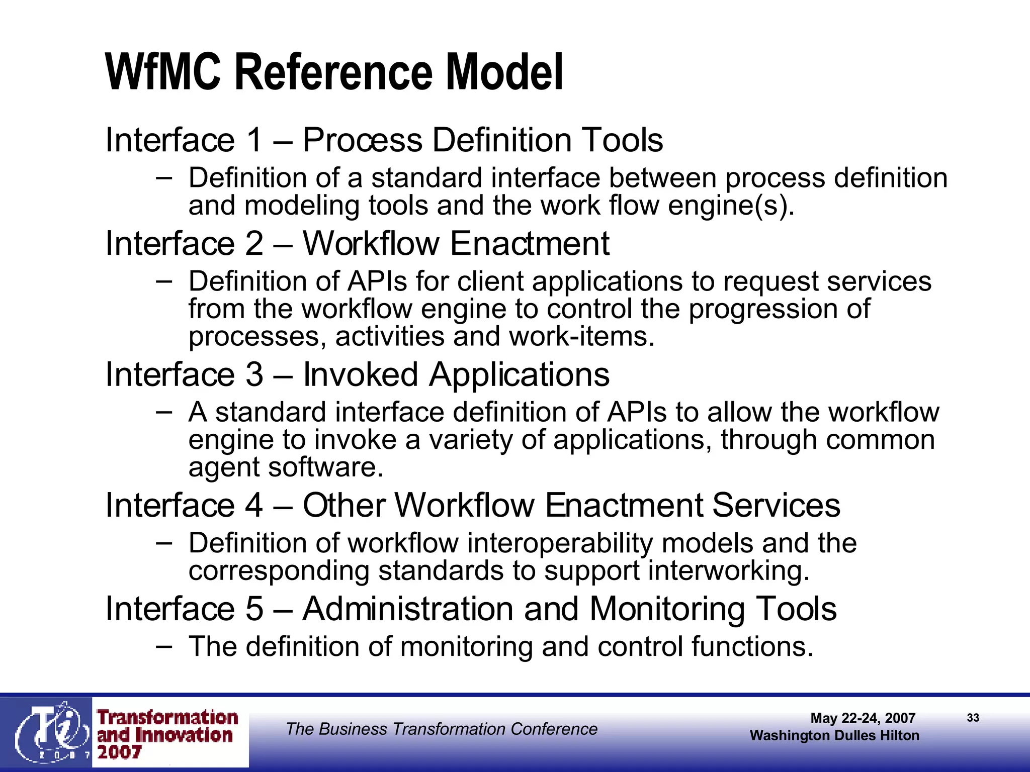 WfMC Reference Model Interface 1 – Process Definition Tools Definition of a standard interface between process definition and modeling tools and the work flow engine(s).  Interface 2 – Workflow Enactment Definition of APIs for client applications to request services from the workflow engine to control the progression of processes, activities and work-items.  Interface 3 – Invoked Applications A standard interface definition of APIs to allow the workflow engine to invoke a variety of applications, through common agent software.  Interface 4 – Other Workflow Enactment Services Definition of workflow interoperability models and the corresponding standards to support interworking. Interface 5 – Administration and Monitoring Tools The definition of monitoring and control functions.  
