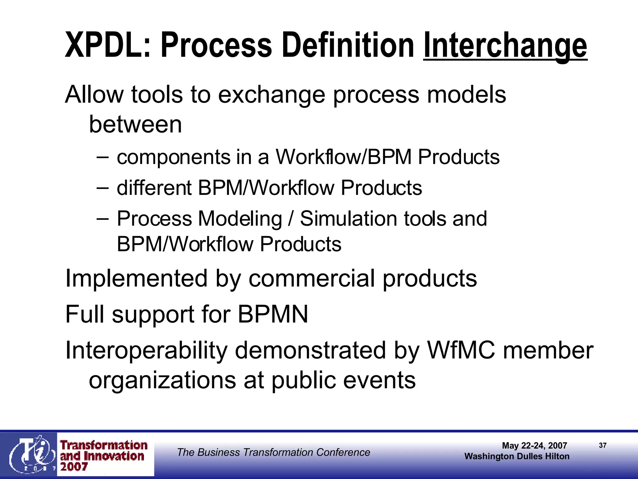 XPDL: Process Definition  Interchange Allow tools to exchange process models between  components in a Workflow/BPM Products different BPM/Workflow Products Process Modeling / Simulation tools and BPM/Workflow Products Implemented by commercial products Full support for BPMN Interoperability demonstrated by WfMC member organizations at public events 