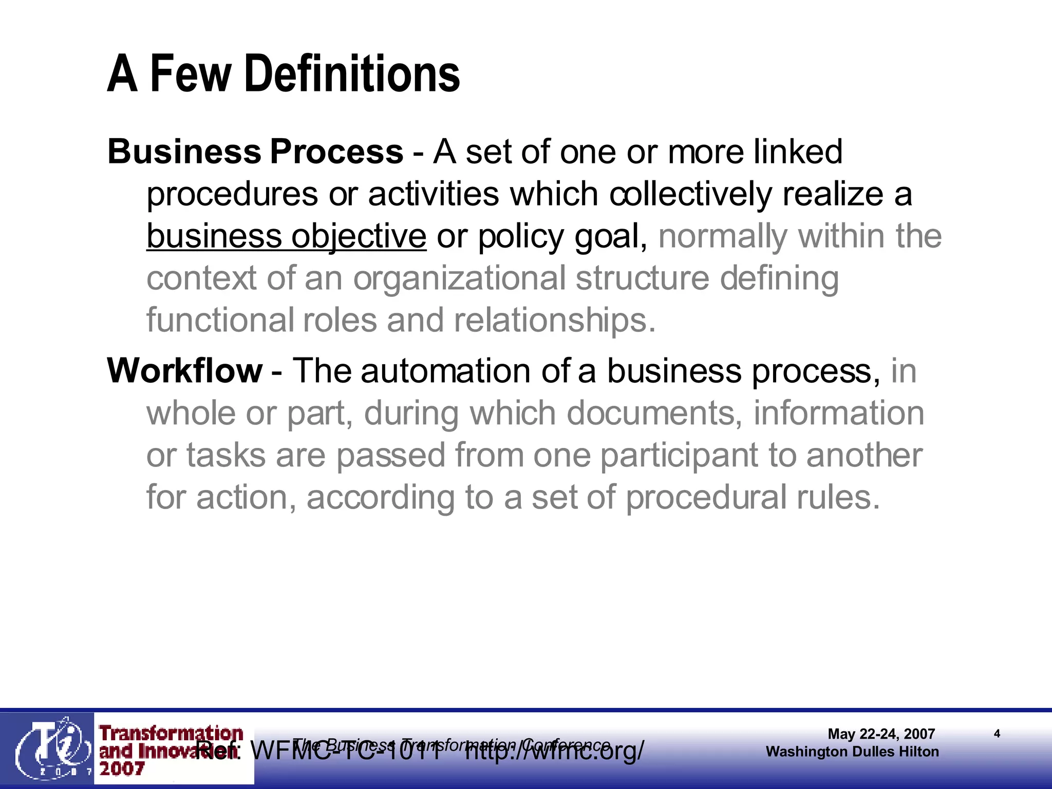 A Few Definitions Business Process  - A set of one or more linked procedures or activities which collectively realize a  business objective  or policy goal,  normally within the context of an organizational structure defining functional roles and relationships.   Workflow  - The automation of a business process,  in whole or part, during which documents, information or tasks are passed from one participant to another for action, according to a set of procedural rules. Ref: WFMC-TC-1011  http://wfmc.org/ 