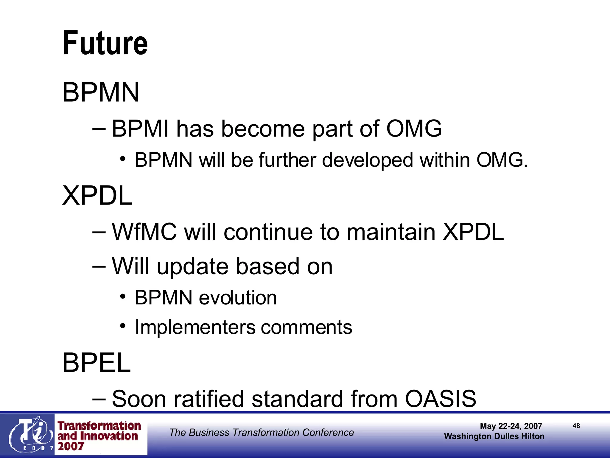 Future BPMN BPMI has become part of OMG BPMN will be further developed within OMG. XPDL WfMC will continue to maintain XPDL Will update based on  BPMN evolution Implementers comments BPEL Soon ratified standard from OASIS 