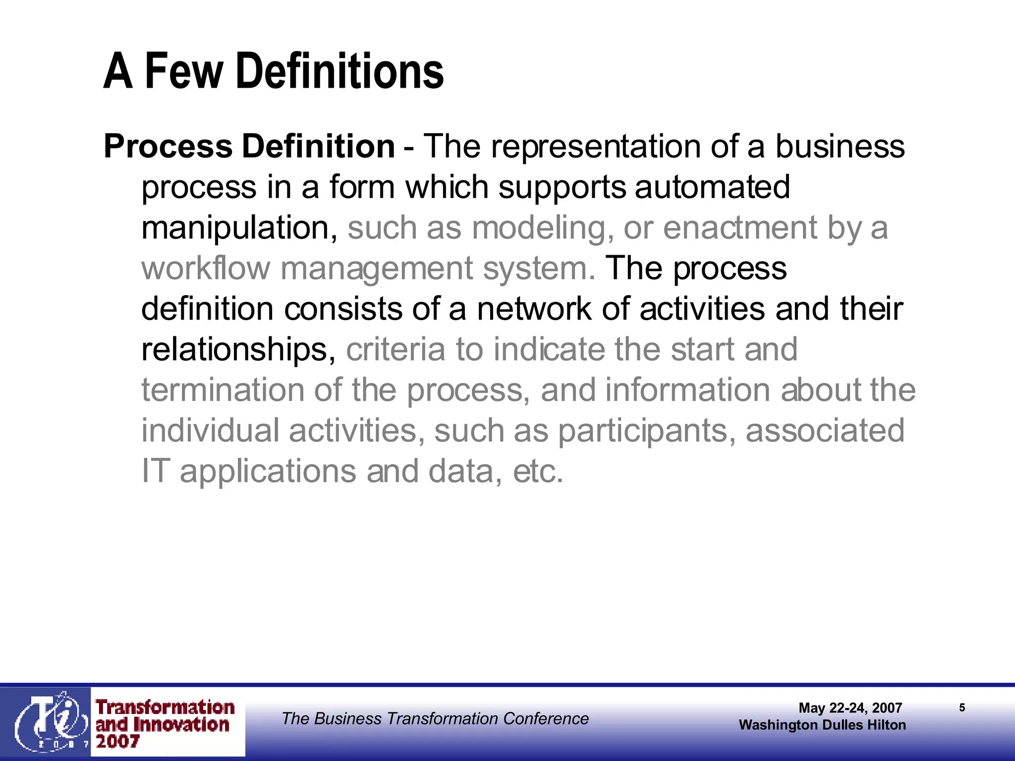 A Few Definitions Process Definition  - The representation of a business process in a form which supports automated manipulation,  such as modeling, or enactment by a workflow management system.  The process definition consists of a network of activities and their relationships,  criteria to indicate the start and termination of the process, and information about the individual activities, such as participants, associated IT applications and data, etc. 